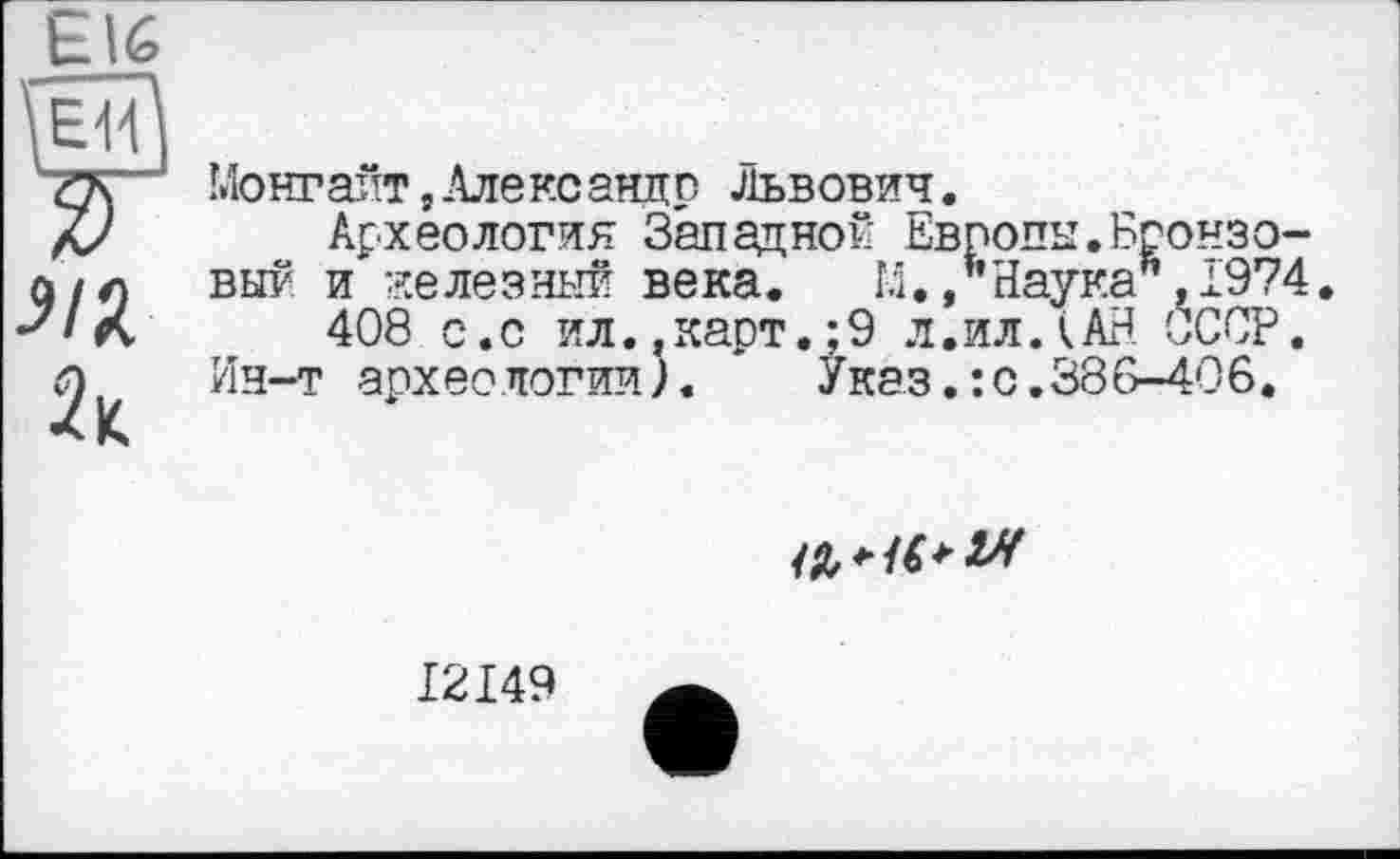 ﻿Е16
Монгайт,Александр Львович.
Археология Западной Европы.Бронзовый и железный века. М./’Наука" ,1974 408 с.с ил..карт.:9 л.ил ЛАН СССР. Ин-т археологии). * Указ.: с.386-406.

I2I49